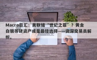 Macro巨汇：美联储“世纪之罪”？黄金白银等硬资产或是最佳选择——资深交易员解析。