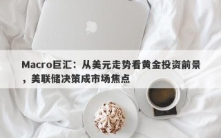 Macro巨汇：从美元走势看黄金投资前景，美联储决策成市场焦点