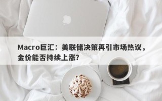 Macro巨汇：美联储决策再引市场热议，金价能否持续上涨？