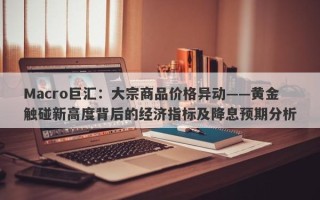 Macro巨汇：大宗商品价格异动——黄金触碰新高度背后的经济指标及降息预期分析