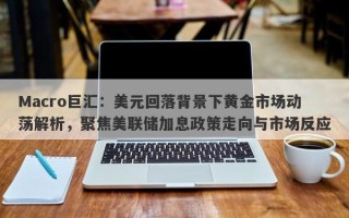 Macro巨汇：美元回落背景下黄金市场动荡解析，聚焦美联储加息政策走向与市场反应