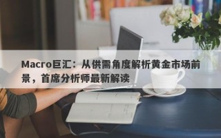 Macro巨汇：从供需角度解析黄金市场前景，首席分析师最新解读