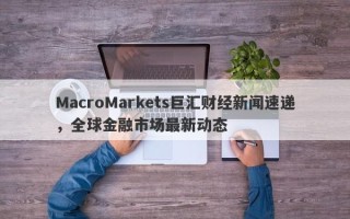 MacroMarkets巨汇财经新闻速递，全球金融市场最新动态