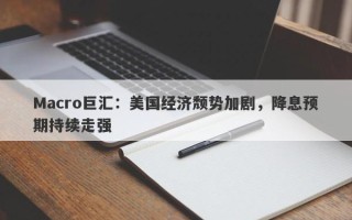 Macro巨汇：美国经济颓势加剧，降息预期持续走强
