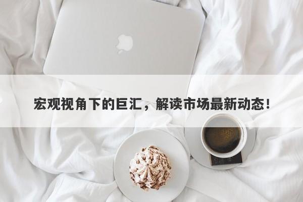 宏观视角下的巨汇，解读市场最新动态！-第1张图片-Macro Global Markets巨汇