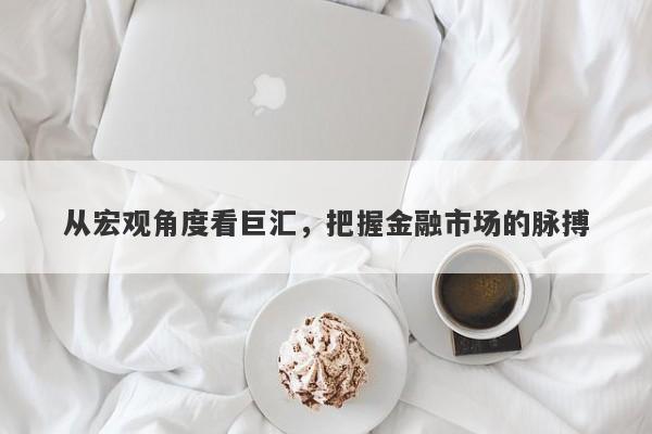 从宏观角度看巨汇，把握金融市场的脉搏-第1张图片-Macro Global Markets巨汇