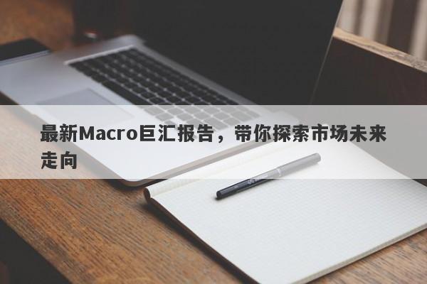 最新Macro巨汇报告，带你探索市场未来走向-第1张图片-Macro Global Markets巨汇
