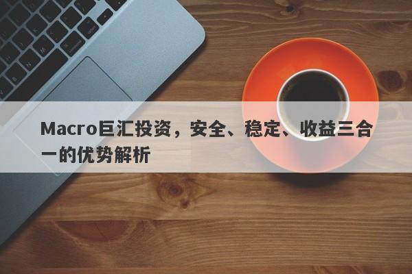 Macro巨汇投资，安全、稳定、收益三合一的优势解析-第1张图片-Macro Global Markets巨汇