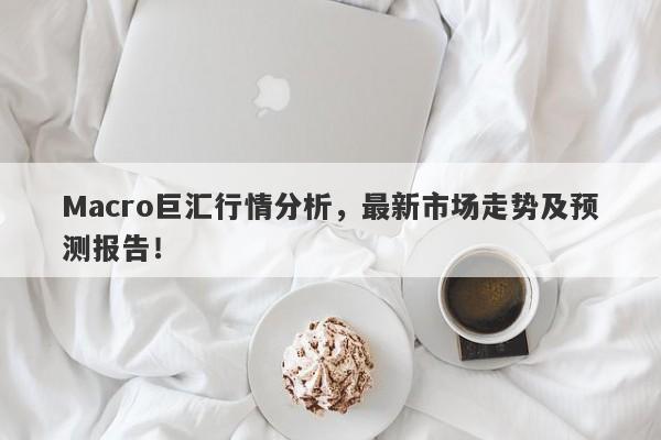 Macro巨汇行情分析，最新市场走势及预测报告！-第1张图片-Macro Global Markets巨汇