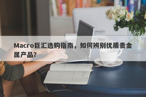 Macro巨汇选购指南，如何辨别优质贵金属产品？-第1张图片-Macro Global Markets巨汇