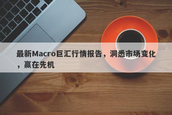 最新Macro巨汇行情报告，洞悉市场变化，赢在先机-第1张图片-Macro Global Markets巨汇