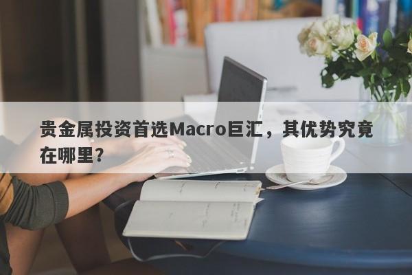贵金属投资首选Macro巨汇，其优势究竟在哪里？-第1张图片-Macro Global Markets巨汇