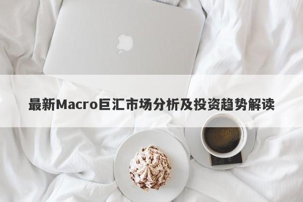 最新Macro巨汇市场分析及投资趋势解读-第1张图片-Macro Global Markets巨汇