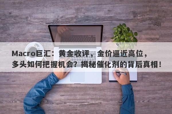 Macro巨汇：黄金收评，金价逼近高位，多头如何把握机会？揭秘催化剂的背后真相！-第1张图片-Macro Global Markets巨汇