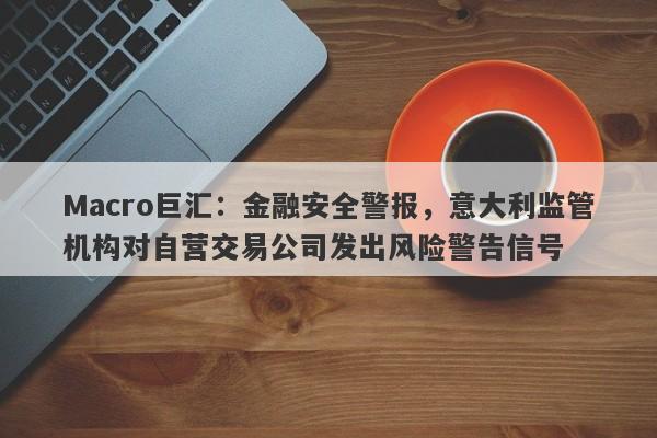 Macro巨汇：金融安全警报，意大利监管机构对自营交易公司发出风险警告信号-第1张图片-Macro Global Markets巨汇