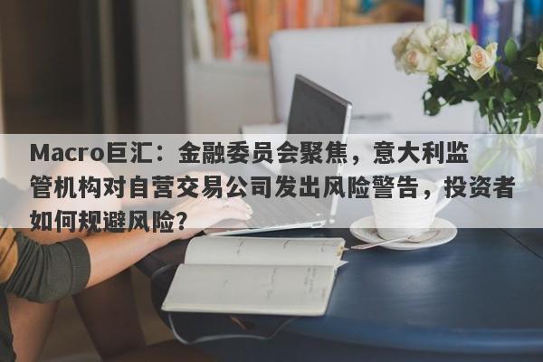 Macro巨汇：金融委员会聚焦，意大利监管机构对自营交易公司发出风险警告，投资者如何规避风险？-第1张图片-Macro Global Markets巨汇