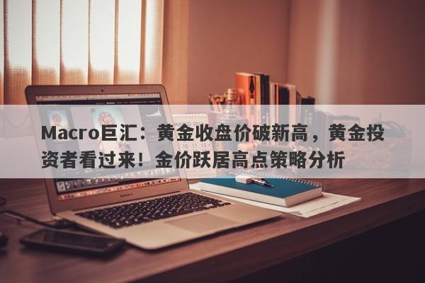 Macro巨汇：黄金收盘价破新高，黄金投资者看过来！金价跃居高点策略分析-第1张图片-Macro Global Markets巨汇