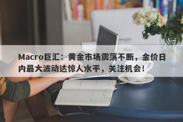 Macro巨汇：黄金市场震荡不断，金价日内最大波动达惊人水平，关注机会！-第1张图片-Macro Global Markets巨汇