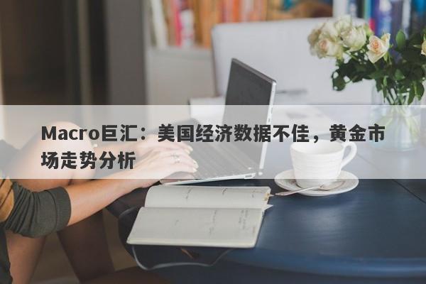 Macro巨汇：美国经济数据不佳，黄金市场走势分析-第1张图片-Macro Global Markets巨汇