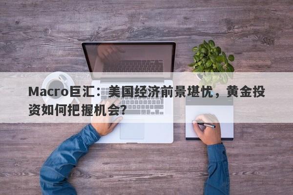 Macro巨汇：美国经济前景堪忧，黄金投资如何把握机会？-第1张图片-Macro Global Markets巨汇