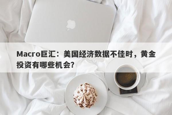 Macro巨汇：美国经济数据不佳时，黄金投资有哪些机会？-第1张图片-Macro Global Markets巨汇