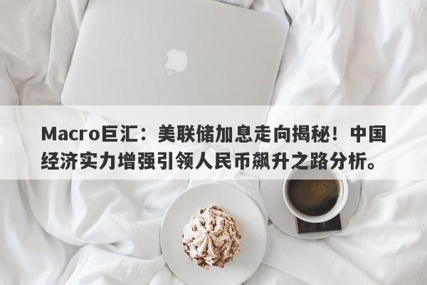 Macro巨汇：美联储加息走向揭秘！中国经济实力增强引领人民币飙升之路分析。-第1张图片-Macro Global Markets巨汇