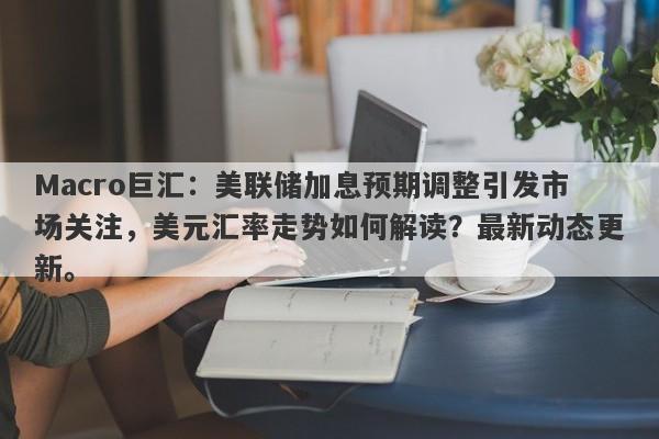 Macro巨汇：美联储加息预期调整引发市场关注，美元汇率走势如何解读？最新动态更新。-第1张图片-Macro Global Markets巨汇
