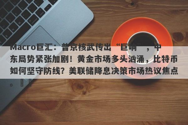 Macro巨汇：普京核武传出“巨响”，中东局势紧张加剧！黄金市场多头汹涌，比特币如何坚守防线？美联储降息决策市场热议焦点。​​-第1张图片-Macro Global Markets巨汇