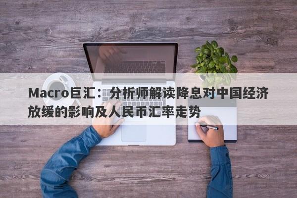 Macro巨汇：分析师解读降息对中国经济放缓的影响及人民币汇率走势-第1张图片-Macro Global Markets巨汇