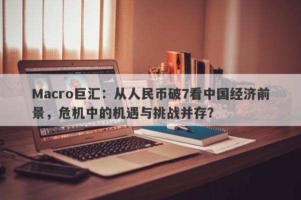 Macro巨汇：从人民币破7看中国经济前景，危机中的机遇与挑战并存？-第1张图片-Macro Global Markets巨汇