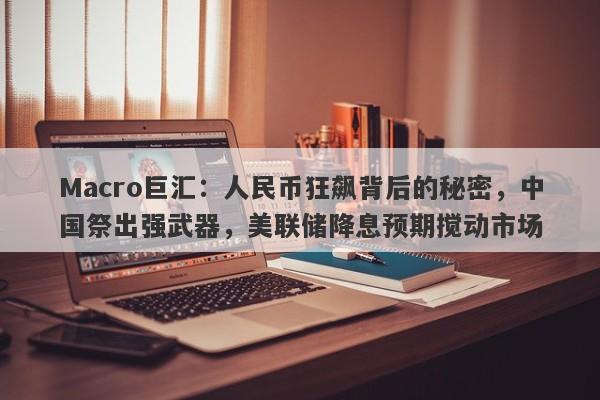 Macro巨汇：人民币狂飙背后的秘密，中国祭出强武器，美联储降息预期搅动市场-第1张图片-Macro Global Markets巨汇