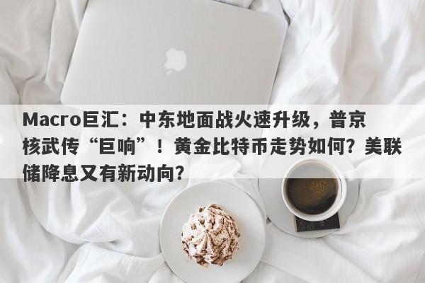 Macro巨汇：中东地面战火速升级，普京核武传“巨响”！黄金比特币走势如何？美联储降息又有新动向？-第1张图片-Macro Global Markets巨汇