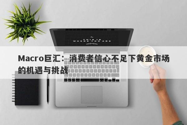 Macro巨汇：消费者信心不足下黄金市场的机遇与挑战-第1张图片-Macro Global Markets巨汇