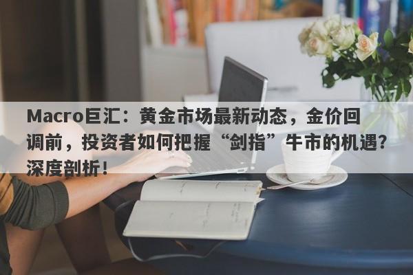 Macro巨汇：黄金市场最新动态，金价回调前，投资者如何把握“剑指”牛市的机遇？深度剖析！-第1张图片-Macro Global Markets巨汇