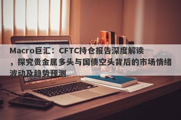 Macro巨汇：CFTC持仓报告深度解读，探究贵金属多头与国债空头背后的市场情绪波动及趋势预测-第1张图片-Macro Global Markets巨汇