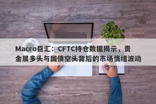 Macro巨汇：CFTC持仓数据揭示，贵金属多头与国债空头背后的市场情绪波动-第1张图片-Macro Global Markets巨汇