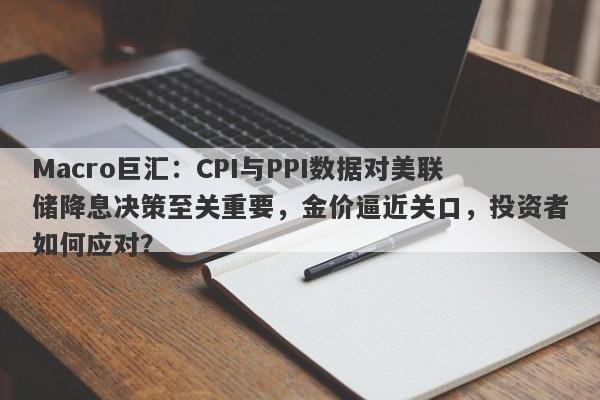 Macro巨汇：CPI与PPI数据对美联储降息决策至关重要，金价逼近关口，投资者如何应对？-第1张图片-Macro Global Markets巨汇
