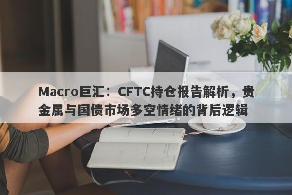 Macro巨汇：CFTC持仓报告解析，贵金属与国债市场多空情绪的背后逻辑-第1张图片-Macro Global Markets巨汇