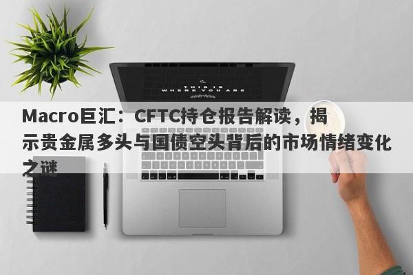 Macro巨汇：CFTC持仓报告解读，揭示贵金属多头与国债空头背后的市场情绪变化之谜-第1张图片-Macro Global Markets巨汇
