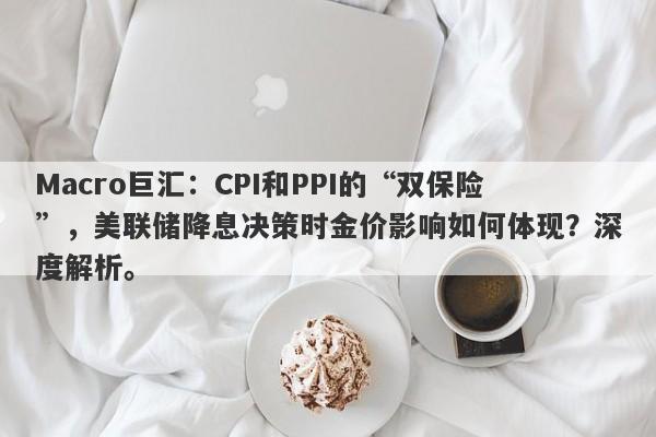 Macro巨汇：CPI和PPI的“双保险”，美联储降息决策时金价影响如何体现？深度解析。-第1张图片-Macro Global Markets巨汇