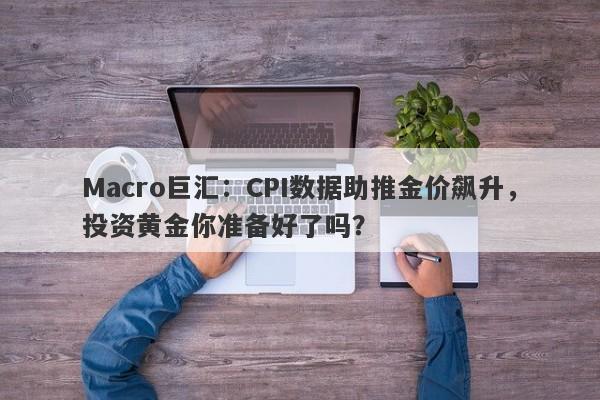 Macro巨汇：CPI数据助推金价飙升，投资黄金你准备好了吗？-第1张图片-Macro Global Markets巨汇