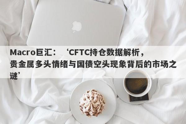 Macro巨汇：‘CFTC持仓数据解析，贵金属多头情绪与国债空头现象背后的市场之谜’-第1张图片-Macro Global Markets巨汇