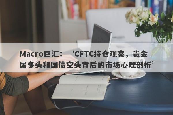 Macro巨汇：‘CFTC持仓观察，贵金属多头和国债空头背后的市场心理剖析’-第1张图片-Macro Global Markets巨汇