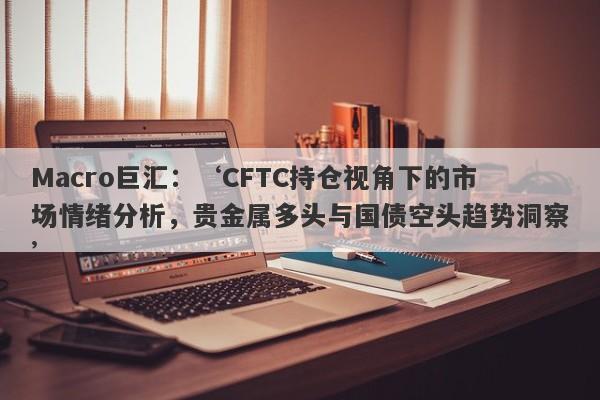 Macro巨汇：‘CFTC持仓视角下的市场情绪分析，贵金属多头与国债空头趋势洞察’-第1张图片-Macro Global Markets巨汇