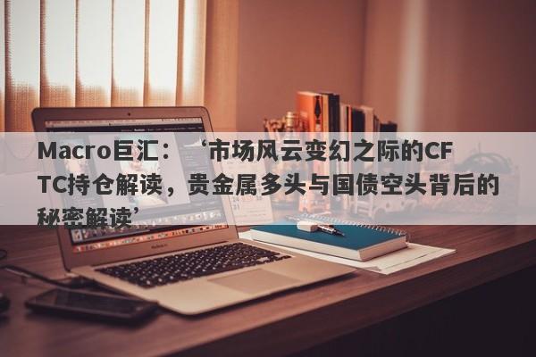 Macro巨汇：‘市场风云变幻之际的CFTC持仓解读，贵金属多头与国债空头背后的秘密解读’-第1张图片-Macro Global Markets巨汇