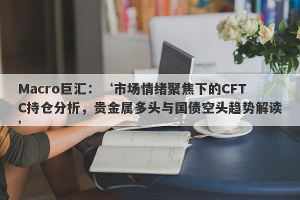Macro巨汇：‘市场情绪聚焦下的CFTC持仓分析，贵金属多头与国债空头趋势解读’-第1张图片-Macro Global Markets巨汇