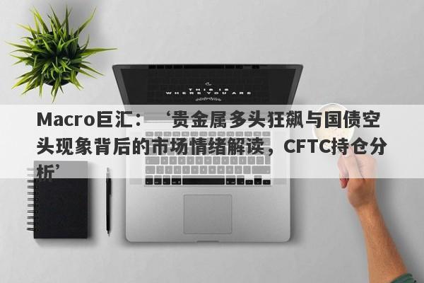 Macro巨汇：‘贵金属多头狂飙与国债空头现象背后的市场情绪解读，CFTC持仓分析’-第1张图片-Macro Global Markets巨汇
