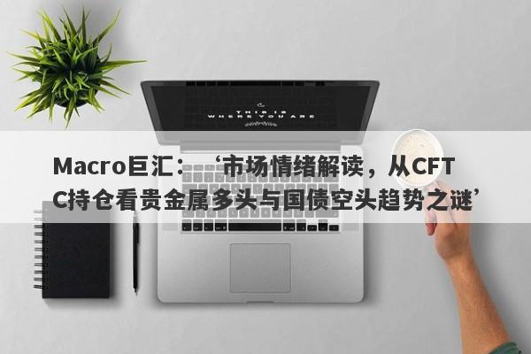 Macro巨汇：‘市场情绪解读，从CFTC持仓看贵金属多头与国债空头趋势之谜’-第1张图片-Macro Global Markets巨汇