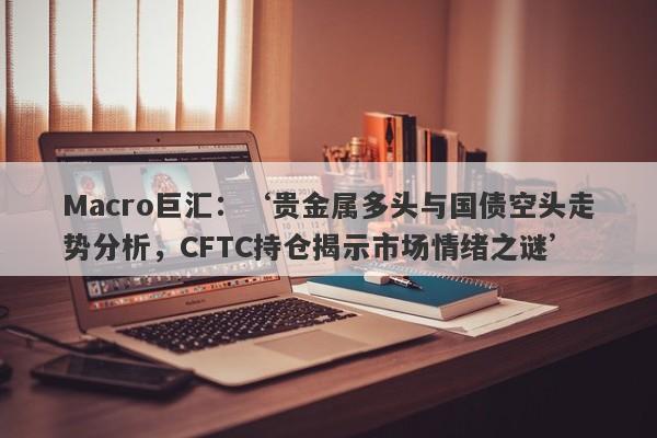 Macro巨汇：‘贵金属多头与国债空头走势分析，CFTC持仓揭示市场情绪之谜’-第1张图片-Macro Global Markets巨汇
