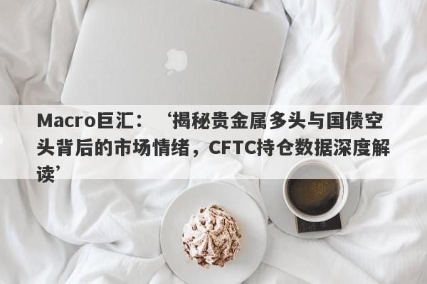 Macro巨汇：‘揭秘贵金属多头与国债空头背后的市场情绪，CFTC持仓数据深度解读’-第1张图片-Macro Global Markets巨汇